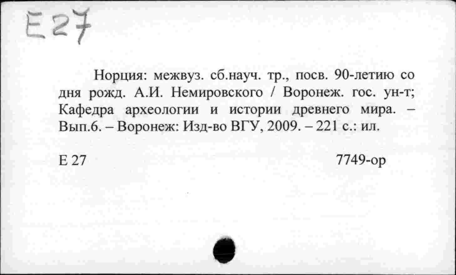 ﻿Норция: межвуз. сб.науч. тр., поев. 90-летию со дня рожд. А.И. Немировского / Воронеж, гос. ун-т; Кафедра археологии и истории древнего мира. -Вып.6. - Воронеж: Изд-во ВГУ, 2009. - 221 с.: ил.
Е27
7749-ор